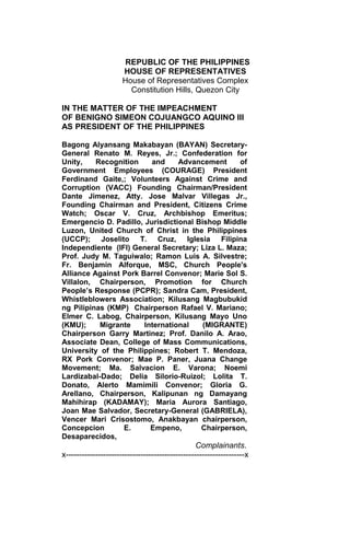 REPUBLIC OF THE PHILIPPINES
HOUSE OF REPRESENTATIVES
House of Representatives Complex
Constitution Hills, Quezon City
IN THE MATTER OF THE IMPEACHMENT
OF BENIGNO SIMEON COJUANGCO AQUINO III
AS PRESIDENT OF THE PHILIPPINES
Bagong Alyansang Makabayan (BAYAN) Secretary-
General Renato M. Reyes, Jr.; Confederation for
Unity, Recognition and Advancement of
Government Employees (COURAGE) President
Ferdinand Gaite,; Volunteers Against Crime and
Corruption (VACC) Founding Chairman/President
Dante Jimenez, Atty. Jose Malvar Villegas Jr.,
Founding Chairman and President, Citizens Crime
Watch; Oscar V. Cruz, Archbishop Emeritus;
Emergencio D. Padillo, Jurisdictional Bishop Middle
Luzon, United Church of Christ in the Philippines
(UCCP); Joselito T. Cruz, Iglesia Filipina
Independiente (IFI) General Secretary; Liza L. Maza;
Prof. Judy M. Taguiwalo; Ramon Luis A. Silvestre;
Fr. Benjamin Alforque, MSC, Church People's
Alliance Against Pork Barrel Convenor; Marie Sol S.
Villalon, Chairperson, Promotion for Church
People’s Response (PCPR); Sandra Cam, President,
Whistleblowers Association; Kilusang Magbubukid
ng Pilipinas (KMP) Chairperson Rafael V. Mariano;
Elmer C. Labog, Chairperson, Kilusang Mayo Uno
(KMU); Migrante International (MIGRANTE)
Chairperson Garry Martinez; Prof. Danilo A. Arao,
Associate Dean, College of Mass Communications,
University of the Philippines; Robert T. Mendoza,
RX Pork Convenor; Mae P. Paner, Juana Change
Movement; Ma. Salvacion E. Varona; Noemi
Lardizabal-Dado; Delia Silorio-Ruizol; Lolita T.
Donato, Alerto Mamimili Convenor; Gloria G.
Arellano, Chairperson, Kalipunan ng Damayang
Mahihirap (KADAMAY); Maria Aurora Santiago,
Joan Mae Salvador, Secretary-General (GABRIELA),
Vencer Mari Crisostomo, Anakbayan chairperson,
Concepcion E. Empeno, Chairperson,
Desaparecidos,
Complainants.
x-------------------------------------------------------------------x
 