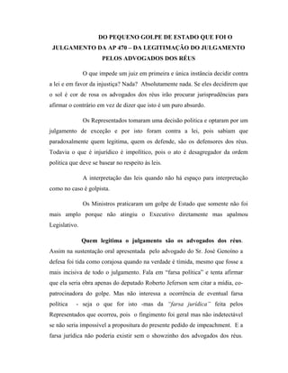 DO PEQUENO GOLPE DE ESTADO QUE FOI O
JULGAMENTO DA AP 470 – DA LEGITIMAÇÃO DO JULGAMENTO
PELOS ADVOGADOS DOS RÉUS
O que impede um juiz em primeira e única instância decidir contra
a lei e em favor da injustiça? Nada? Absolutamente nada. Se eles decidirem que
o sol é cor de rosa os advogados dos réus irão procurar jurisprudências para
afirmar o contrário em vez de dizer que isto é um puro absurdo.
Os Representados tomaram uma decisão politica e optaram por um
julgamento de exceção e por isto foram contra a lei, pois sabiam que
paradoxalmente quem legitima, quem os defende, são os defensores dos réus.
Todavia o que é injurídico é impolítico, pois o ato é desagregador da ordem
politica que deve se basear no respeito às leis.
A interpretação das leis quando não há espaço para interpretação
como no caso é golpista.
Os Ministros praticaram um golpe de Estado que somente não foi
mais amplo porque não atingiu o Executivo diretamente mas apalmou
Legislativo.
Quem legitima o julgamento são os advogados dos réus.
Assim na sustentação oral apresentada pelo advogado do Sr. José Genoíno a
defesa foi tida como corajosa quando na verdade é tímida, mesmo que fosse a
mais incisiva de todo o julgamento. Fala em “farsa política” e tenta afirmar
que ela seria obra apenas do deputado Roberto Jeferson sem citar a mídia, copatrocinadora do golpe. Mas não interessa a ocorrência de eventual farsa
política

- seja o que for isto -mas da “farsa jurídica” feita pelos

Representados que ocorreu, pois o fingimento foi geral mas não indetectável
se não seria impossível a propositura do presente pedido de impeachment. E a
farsa jurídica não poderia existir sem o showzinho dos advogados dos réus.

 