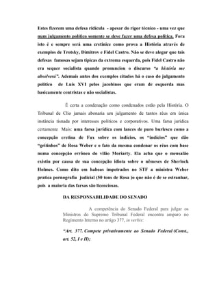 Estes fizerem uma defesa ridícula - apesar do rigor técnico - uma vez que
num julgamento político somente se deve fazer uma defesa política. Fora
isto é e sempre será uma cretinice como prova a História através de
exemplos de Trotsky, Dimitrov e Fidel Castro. Não se deve alegar que tais
defesas famosas sejam típicas da extrema esquerda, pois Fidel Castro não
era sequer socialista quando pronunciou o discurso “a história me
absolverá”. Ademais antes dos exemplos citados há o caso do julgamento
politico

de Luís XVI pelos jacobinos que eram de esquerda mas

basicamente centristas e não socialistas.
É certa a condenação como condenados estão pela História. O
Tribunal de Clio jamais abonaria um julgamento de tantos réus em única
instância tisnada por interesses políticos e corporativos. Uma farsa jurídica
certamente Mais: uma farsa jurídica com lances de puro burlesco como a
concepção cretina de Fux sobre os indícios, os “indícios” que dão
“gritinhos” de Rosa Weber e o fato da mesma condenar os réus com base
numa concepção errônea do vilão Moriarty. Ela acha que o mensalão
existiu por causa de sua concepção idiota sobre o nêmeses de Sherlock
Holmes. Como dito em habeas impetrados no STF a ministra Weber
pratica pornografia judicial (50 tons de Rosa )o que não é de se estranhar,
pois a maioria das farsas são licenciosas.
DA RESPONSABILIDADE DO SENADO
A competência do Senado Federal para julgar os
Ministros do Supremo Tribunal Federal encontra amparo no
Regimento Interno no artigo 377, in verbis:
“Art. 377. Compete privativamente ao Senado Federal (Const.,
art. 52, I e II);

 