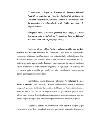 II - processar e julgar os Ministros do Supremo Tribunal
Federal , os membros do Conselho Nacional de Justiça e do
Conselho Nacional do Ministério Público, o Procurador-Geral
da República e o Advogado-Geral da União, nos crimes de
responsabilidade.
Parágrafo único. Nos casos previstos neste artigo, o Senado
funcionará sob a presidência do Presidente do Supremo Tribunal
Federal (Const., art. 52, parágrafo único)”.

Conforme afirma Hobbes “seria grande contumélia que um juiz
pensasse de maneira diferente do soberano”. Pois bem os denunciados
pensam que a lei nada significa face às conveniências deles incluindo nesta lista
o Ministro Barroso que, contudo pelas razoes declinadas incialmente não faz
parte do presente representação. Recusar o processamento da presente denúncia
seria o mesmo que o poder soberano originário - o legislador - ser ofendido por
ele mesmo, pois permitiria que aquele que não é o soberano estar acima do
mesmo como agem os denunciados.
Carl Schmitt, jurista do nazista , afirmou : “O soberano é o que
decide a exceção”. Por "exceção", Schmitt designa como sendo o momento
apropriado para sair do Estado Democrático de Direito em função dos interesses
públicos. Foi o que fizeram os Representados ao perceberem que em meus
habeas eu os acusava disto simplesmente passaram a conspirar para que eles não
fossem julgados e agora eles estão até desparecendo antes de serem julgados.
Aceitar tal máxima (“O soberano é o que decide a exceção”) que
é a praticada pelos Representados é o mesmo que admitir tendências fascistas na

 