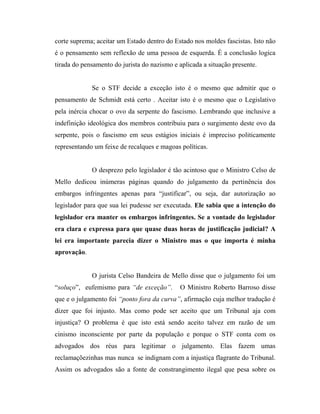 corte suprema; aceitar um Estado dentro do Estado nos moldes fascistas. Isto não
é o pensamento sem reflexão de uma pessoa de esquerda. É a conclusão logica
tirada do pensamento do jurista do nazismo e aplicada a situação presente.

Se o STF decide a exceção isto é o mesmo que admitir que o
pensamento de Schmidt está certo . Aceitar isto é o mesmo que o Legislativo
pela inércia chocar o ovo da serpente do fascismo. Lembrando que inclusive a
indefinição ideológica dos membros contribuiu para o surgimento deste ovo da
serpente, pois o fascismo em seus estágios iniciais é impreciso politicamente
representando um feixe de recalques e magoas políticas.

O desprezo pelo legislador é tão acintoso que o Ministro Celso de
Mello dedicou inúmeras páginas quando do julgamento da pertinência dos
embargos infringentes apenas para “justificar”, ou seja, dar autorização ao
legislador para que sua lei pudesse ser executada. Ele sabia que a intenção do
legislador era manter os embargos infringentes. Se a vontade do legislador
era clara e expressa para que quase duas horas de justificação judicial? A
lei era importante parecia dizer o Ministro mas o que importa é minha
aprovação.

O jurista Celso Bandeira de Mello disse que o julgamento foi um
“soluço”, eufemismo para “de exceção”.

O Ministro Roberto Barroso disse

que e o julgamento foi “ponto fora da curva”, afirmação cuja melhor tradução é
dizer que foi injusto. Mas como pode ser aceito que um Tribunal aja com
injustiça? O problema é que isto está sendo aceito talvez em razão de um
cinismo inconsciente por parte da população e porque o STF conta com os
advogados dos réus para legitimar o julgamento. Elas fazem umas
reclamaçõezinhas mas nunca se indignam com a injustiça flagrante do Tribunal.
Assim os advogados são a fonte de constrangimento ilegal que pesa sobre os

 