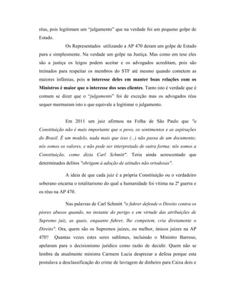 réus, pois legitimam um “julgamento” que na verdade foi um pequeno golpe de
Estado.
Os Representados utilizando a AP 470 deram um golpe de Estado
pura e simplesmente. Na verdade um golpe na Justiça. Mas como em tese eles
são a justiça os leigos podem aceitar e os advogados acreditam, pois são
treinados para respeitar os membros do STF até mesmo quando cometem as
maiores infâmias, pois o interesse deles em manter boas relações com os
Ministros é maior que o interesse dos seus clientes. Tanto isto é verdade que é
comum se dizer que o “julgamento” foi de exceção mas os advogados réus
sequer murmuram isto o que equivale a legitimar o julgamento.

Em 2011 um juiz afirmou na Folha de São Paulo que "a
Constituição não é mais importante que o povo, os sentimentos e as aspirações
do Brasil. É um modelo, nada mais que isso (...) não passa de um documento;
nós somos os valores, e não pode ser interpretado de outra forma: nós somos a
Constituição, como dizia Carl Schmitt". Teria ainda acrescentado que
determinados delitos "obrigam à adoção de atitudes não ortodoxas".
A ideia de que cada juiz é a própria Constituição ou o verdadeiro
soberano encarna o totalitarismo do qual a humanidade foi vítima na 2ª guerra e
os réus na AP 470.
Nas palavras de Carl Schmitt "o fuhrer defende o Direito contra os
piores abusos quando, no instante do perigo e em virtude das atribuições de
Supremo juiz, as quais, enquanto fuhrer, lhe competem, cria diretamente o
Direito". Ora, quem são os Supremos juízes, ou melhor, únicos juízes na AP
470?

Quantas vezes estes seres sublimes, incluindo o Ministro Barroso,

apelaram para o decisionismo jurídico como razão de decidir. Quem não se
lembra da atualmente ministra Carmem Lucia desprezar a defesa porque esta
postulava a desclassificação do crime de lavragem de dinheiro para Caixa dois e

 