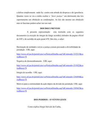 a defesa simplesmente nada fez contra esta atitude de desprezo e de ignorância.
Quantas vezes se viu a mídia exaltar o “fazer justiça” em detrimento das leis
supostamente um obstáculo as condenações. As leis são mesmo um obstáculo
mas só fascistas podem achar isto um mal.
DOS DOCUMENTOS
A presente representação

esta instruída com os seguintes

documentos (a exceção da integra do longo acordão) retirados da pagina oficial
do STF e do acórdão da ação penal 470. São eles, a saber:

Declaração de nulidade e envio a justiça comum provando a divisibilidade da
jurisdição . URL aqui:
http://www.stf.jus.br/portal/cms/verNoticiaDetalhe.asp?idConteudo=215213&ca
ixaBusca=N
Negativa do desmembramento . URL aqui:
http://www.stf.jus.br/portal/cms/verNoticiaDetalhe.asp?idConteudo=213822&ca
ixaBusca=N
Integra do acordão . URL aqui:
http://www.stf.jus.br/portal/cms/verNoticiaDetalhe.asp?idConteudo=236494&ca
ixaBusca=N
Motivos para a continuidade da ação depois da divisão da jurisdição. URL aqui:
http://www.stf.jus.br/portal/cms/verNoticiaDetalhe.asp?idConteudo=245667&ca
ixaBusca=N

DOS PEDIDOS – O VENTO LESTE

Como explica Sérgio Sérvulo da Cunha,

 