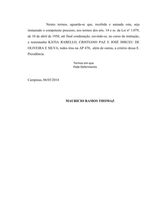 Nestes termos, aguarda-se que, recebida e autuada esta, seja
instaurado o competente processo, nos termos dos arts. 14 e ss. da Lei nº 1.079,
de 10 de abril de 1950, até final condenação, ouvindo-se, no curso da instrução,
a testemunha KÁTIA RABELLO, CRISTIANO PAZ E JOSÉ DIRCEU DE
OLIVEIRA E SILVA, todos réus na AP 470, além de outras, a critério dessa E.
Presidência.
Termos em que
Pede Deferimento

Campinas, 06/03/2014

MAURICIO RAMOS THOMAZ

 