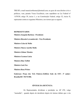 TRE/SP, e-mail mauriciorthomaz@hotmail.com, no gozo de seus direitos civis e
políticos, vem, perante Vossa Excelência, com supedâneo na Lei Federal nº
1.079/50, artigo 39, inciso 1, e na Constituição Federal, artigo 52, inciso II,
representar contra os seguintes Ministros, nos termos que se seguem.

REPRESENTADOS
Ministro Joaquim Barbosa - Presidente
Ministro Ricardo Lewandowski - Vice-Presidente
Ministro Celso de Mello
Ministro Marco Aurélio Mello
Ministro Gilmar Mendes
Ministra Carmen Lúcia
Ministro Dias Toffoli
Ministro Luiz Fux
Ministra Rosa Weber
Endereço: Praça dos Três Poderes–Edifício Sede do STF– 3º andar–
Brasília/DF–70175-900.

SÍNTESE DA DENÚNCIA
Os Representados dividiram a jurisdição na AP 470, vulgo
“mensalão”, quando depois de decidirem depois de intenso debate que o réu

 