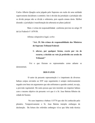 Carlos Alberto Quaglia seria julgado pelo Supremo em razão de uma nulidade
superveniente decidiram o contrário. Isto é divisão da jurisdição e jurisdição não
se divide porque não se divide a soberania, pois aquela emana desta. Melhor
dizendo: a jurisdição é manifestação da soberania no plano judicial.
Mais: é crime de responsabilidade conforme previsto no artigo 39
da Lei Federal nº 1.079/50.
Afirma o dispositivo legal, verbis:
“Art. 39. São crimes de responsabilidade dos Ministros
do Supremo Tribunal Federal:
1- alterar, por qualquer forma, exceto por via de
recurso, a decisão ou voto já proferido em sessão do
Tribunal;”
Foi o que fizeram os representados como adiante se
demonstrará.
DOS FATOS
O autor da presente representação é o impetrante de diversos
habeas corpus enviados ao STF cujo seguimento é sempre maliciosamente
negado com base em argumentos que não enfrentam a questão central, ou seja,
a previsão regimental. Há outra pessoa que tem insistido em impetrar habeas
com o mesmo objetivo do presente writ que é o Sr. Joao Batista Ribeiro da
cidade de Suzano.
No caso impetrou o habeas 115774 que não foi conhecido pelo
plenário. Tempestivamente o Sr. Joao Batista interpôs embargos de
declaração. Da leitura dos referidos embargos vê-se que falta toda técnica

 