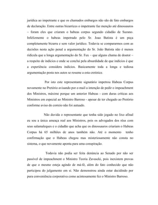 jurídica ao impetrante e que os chamados embargos não são de fato embargos
de declaração. Entre outras bizarrices o impetrante faz menção até dinossauros
– foram eles que criaram o habeas corpus segundo cidadão de Suzano.
Infelizmente o habeas impetrado pelo Sr. Joao Batista é um peça
completamente bizarra e sem valor jurídico. Todavia se compararmos com as
decisões nesta ação penal a argumentação do Sr. João Batista não é menos
ridícula que a longa argumentação do Sr. Fux – que alguns chama de doutor –
a respeito de indícios e onde se conclui pela absurdidade de que indícios é que
a experiência considera indícios. Basicamente toda a longa e tediosa
argumentação posta nos autos se resume a esta cretinice.
Por isto este representante signatário impetrou Habeas Corpus
novamente no Pretório avisando por e-mail a intenção de pedir o impeachment
dos Ministros, máxime porque um anterior Habeas - com duras críticas aos
Ministros em especial ao Ministro Barroso - apesar de ter chegado ao Pretório
conforme aviso do correio não foi autuado.
Não duvida o representante que tenha sido jogado no lixo afinal
eu sou a única ameaça real aos Ministros, pois os advogados dos réus com
seus salamaleques e o cidadão que acha que os dinossauros criariam o Habeas
Corpus há 65 milhões de anos também não. Até o momento

tenho

confirmação que o Habeas chegou mas misteriosamente não consta no
sistema, o que novamente aponta para uma conspiração.
Todavia não podia ser feita denúncia ao Senado por não ser
passível de impeachment o Ministro Teoria Zavascki, pois inexistem provas
de que o mesmo esteja agindo de má-fé, além do fato conhecido que não
participou do julgamento em si. Não demonstrou ainda estar decidindo por
pura conveniência corporativa como acintosamente fez o Ministro Barroso.

 