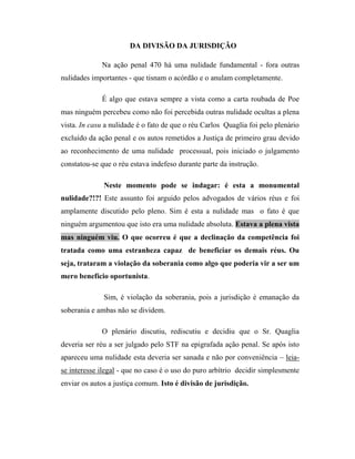DA DIVISÃO DA JURISDIÇÃO
Na ação penal 470 há uma nulidade fundamental - fora outras
nulidades importantes - que tisnam o acórdão e o anulam completamente.
É algo que estava sempre a vista como a carta roubada de Poe
mas ninguém percebeu como não foi percebida outras nulidade ocultas a plena
vista. In casu a nulidade é o fato de que o réu Carlos Quaglia foi pelo plenário
excluído da ação penal e os autos remetidos a Justiça de primeiro grau devido
ao reconhecimento de uma nulidade processual, pois iniciado o julgamento
constatou-se que o réu estava indefeso durante parte da instrução.
Neste momento pode se indagar: é esta a monumental
nulidade?!?! Este assunto foi arguido pelos advogados de vários réus e foi
amplamente discutido pelo pleno. Sim é esta a nulidade mas o fato é que
ninguém argumentou que isto era uma nulidade absoluta. Estava a plena vista
mas ninguém viu. O que ocorreu é que a declinação da competência foi
tratada como uma estranheza capaz de beneficiar os demais réus. Ou
seja, trataram a violação da soberania como algo que poderia vir a ser um
mero benefício oportunista.
Sim, é violação da soberania, pois a jurisdição é emanação da
soberania e ambas não se dividem.
O plenário discutiu, rediscutiu e decidiu que o Sr. Quaglia
deveria ser réu a ser julgado pelo STF na epigrafada ação penal. Se após isto
apareceu uma nulidade esta deveria ser sanada e não por conveniência – leiase interesse ilegal - que no caso é o uso do puro arbítrio decidir simplesmente
enviar os autos a justiça comum. Isto é divisão de jurisdição.

 