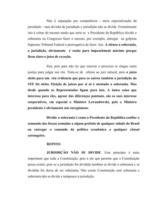 Não é separação por competência - mera especialização da
jurisdição - mas divisão de jurisdição e jurisdição não se divide. Formalmente
isto é crime do mesmo modo que seria se a Presidente da República dividir a
soberania ou Congresso fazer o mesmo, por exemplo, entregar ao golpista
Supremo Tribunal Federal a prerrogativa de fazer leis. A ofensa a soberania,
a jurisdição, obviamente

é razão para impeachment máxime porque

ficou claro o juízo de exceção.
Sim, pois para não ter que renovar o processo se elegeu outra
justiça para julgar um réu. Trata-se de ofensa ao juiz natural, pois o juízo
eleito para um réu evidencia que para os outros também a jurisdição do
STF foi eleita. Eleição de juízos por si só é atentado a soberania. Mas
desde quando os Representados ligam para isto. A única coisa que
interessa para eles, apesar das diferenças pontuais, são os sues interesse
corporativos, em especial o Ministro Lewandowski, pois o Ministro
presidente é obviamente um energúmeno.
Dividir a soberania é como a Presidente da República confiar o
comando das forças armadas a algum prefeito de qualquer cidade do Brasil
ou entregar o comando da política econômica a qualquer cônsul
estrangeiro.
REPITO:
JURISDIÇÃO NÃO SE DIVIDE. Este princípio é mais
importante que toda a Constituição, pois é ele que permite que a Constituição
possa existir, pois se a jurisdição for dividida também se divide a soberania e se
dividida for deixa de ser soberania. Não existe Constituição sem soberania e
soberania não se divide e tampouco a jurisdição.

 