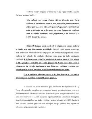 Todavia cumpre registra a “motivação” do representado Joaquim
Barbosa no caso, verbis:
“Em relação ao corréu Carlos Alberto Quaglia, esta Corte
declarou a nulidade de todos os atos praticados posteriormente à
defesa prévia. Logo, não seria possível aguardar a repetição de
toda a instrução da ação penal para seu julgamento conjunto
com os demais acusados, cujo julgamento já se iniciava”(fls.
64808 do acórdão anexa).

Hilário!!! Porque não é possível? O julgamento jamais poderia
se iniciar sem que fosse sanada a nulidade. Isto foi como separar um corréu
num homicídio e mandar um réu ser julgado em outra comarca para que o outro
pudesse ser julgado de imediato. Ridículo mas antes de tudo verdadeira
canalhice. E se fosse o contrario? Se a nulidade atingisse todos os réus menos
o Sr. Quaglia? Somente ele seria julgado?!? Claro que não, pois o
julgamento de exceção destinava-se aos ditos réus políticos e outros réus
foram apenas usados para isto, o que é covardia em estado puro.
E se a nulidade atingisse apenas o Sr. Jose Dirceu se enviaria o
processo para a Justiça comum? É claro que não.

A decisão foi assim resumida pela assessoria de imprensa do STF;
“para não retardar o andamento processual quanto aos demais réus, este caso
foi desmembrado e remetido à justiça de primeiro grau, porque demandava toda
uma nova instrução”. Assim a decisão é pura canalhice. Uma nova instrução é
ônus de terem decidido que todos – todos – seriam julgados pelo STF. Repito: é
uma decisão canalha, pois não tem qualquer abrigo jurídico mas apenas os
interesses golpistas dos representados.

 