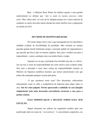 Mais : a Ministra Rosa Weber foi enfática quanto a esta questão
anteriormente ao afirmar que “não se pode no mesmo processo voltar
atrás”.Mas voltou atrás no caso do Sr. Quaglia porque era a única maneira de
condenar os outros réus pelo menos atempo de tentar interferi com o julgamento
na eleição de 2012.

DO CRIME DE RESPONSABILIDADE
Por muito tempo estive com o ego massageado por ter percebido a
nulidade evidente da divisibilidade da jurisdição. Mas somente na semana
passada quando decidi finalmente propor o presente pedido de impeachment é
que percebi que havia sido no mínimo ingênuo. Sim, pois a melhor tese para o
impeachment - e para a anulação esteve na minha frente o tempo.
Somente eu via que a jurisdição fora dividida mas não vi o óbvio :
isto em tese é crime de responsabilidade por outro motivo mais evidente ainda.
Sim, pois o principal e mais claro crimes de responsabilidade consiste no
Ministro do Supremo modificar decisões que tomou anteriormente sem que
tenha sido manejado qualquer recurso pela parte.
O que aconteceu neste caso? Eles discutiram, rediscutiram
intensamente como se sabe, a competência do Supremo para julgar todos os
réus. Isto fez coisa julgada. Porém aparecendo a nulidade no caso Quaglia
simplesmente pela mais descarada conveniência enviaram o caso para a
justiça comum.
ELES MODIFICARAM A DECISÃO TODOS ELES, SEM
EXCEÇÃO.
Sequer pensaram em utilizar um argumento jurídico para este
justificando tudo em nome da “conveniência”. A conveniência corporativa, em

 