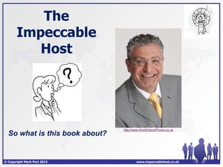 The
       Impeccable
          Host




                                http://www.WorldVisionPhotos.co.uk
  So what is this book about?


© Copyright Mark Perl 2013              www.impeccablehost.co.uk
 