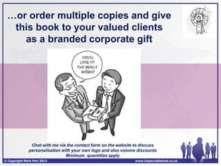 …or order multiple copies and give
  this book to your valued clients
    as a branded corporate gift




               Chat with me via the contact form on the website to discuss
              personalisation with your own logo and also volume discounts
                                Minimum quantities apply
© Copyright Mark Perl 2013                                     www.impeccablehost.co.uk
 
