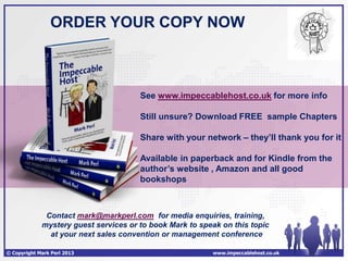 ORDER YOUR COPY NOW



                                       See www.impeccablehost.co.uk for more info

                                       Still unsure? Download FREE sample Chapters

                                       Share with your network – they’ll thank you for it

                                       Available in paperback and for Kindle from the
                                       author’s website , Amazon and all good
                                       bookshops



              Contact mark@markperl.com for media enquiries, training,
             mystery guest services or to book Mark to speak on this topic
               at your next sales convention or management conference

© Copyright Mark Perl 2013                                www.impeccablehost.co.uk
 