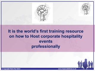 It is the world’s first training resource
          on how to Host corporate hospitality
                          events
                      professionally




© Copyright Mark Perl 2013          www.impeccablehost.co.uk
 