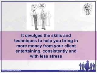 It divulges the skills and
                 techniques to help you bring in
                  more money from your client
                  entertaining, consistently and
                          with less stress


© Copyright Mark Perl 2013            www.impeccablehost.co.uk
 
