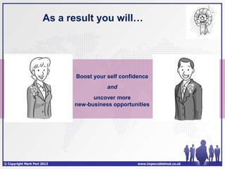 As a result you will…




                             Boost your self confidence
                                        and
                                   uncover more
                             new-business opportunities




© Copyright Mark Perl 2013                         www.impeccablehost.co.uk
 