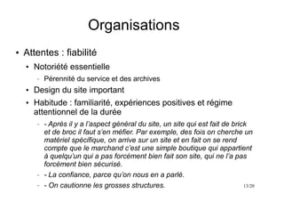 13/20
Organisations
●
Attentes : fiabilité
●
Notoriété essentielle
– Pérennité du service et des archives
●
Design du site important
●
Habitude : familiarité, expériences positives et régime
attentionnel de la durée
– - Après il y a l’aspect général du site, un site qui est fait de brick
et de broc il faut s’en méfier. Par exemple, des fois on cherche un
matériel spécifique, on arrive sur un site et en fait on se rend
compte que le marchand c’est une simple boutique qui appartient
à quelqu’un qui a pas forcément bien fait son site, qui ne l’a pas
forcément bien sécurisé.
– - La confiance, parce qu’on nous en a parlé.
– - On cautionne les grosses structures.
 