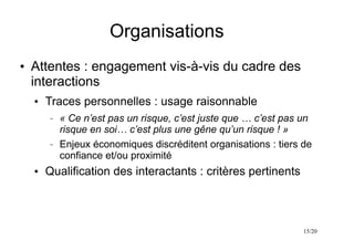 15/20
Organisations
●
Attentes : engagement vis-à-vis du cadre des
interactions
●
Traces personnelles : usage raisonnable
– « Ce n’est pas un risque, c’est juste que … c’est pas un
risque en soi… c’est plus une gêne qu’un risque ! »
– Enjeux économiques discréditent organisations : tiers de
confiance et/ou proximité
●
Qualification des interactants : critères pertinents
 