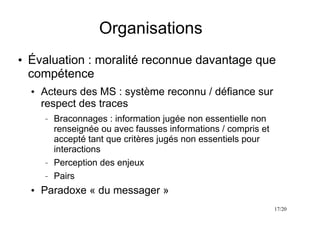 17/20
Organisations
●
Évaluation : moralité reconnue davantage que
compétence
●
Acteurs des MS : système reconnu / défiance sur
respect des traces
– Braconnages : information jugée non essentielle non
renseignée ou avec fausses informations / compris et
accepté tant que critères jugés non essentiels pour
interactions
– Perception des enjeux
– Pairs
●
Paradoxe « du messager »
 