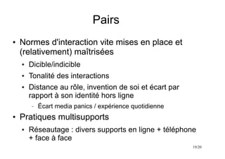 19/20
Pairs
●
Normes d'interaction vite mises en place et
(relativement) maîtrisées
●
Dicible/indicible
●
Tonalité des interactions
●
Distance au rôle, invention de soi et écart par
rapport à son identité hors ligne
– Écart media panics / expérience quotidienne
●
Pratiques multisupports
●
Réseautage : divers supports en ligne + téléphone
+ face à face
 