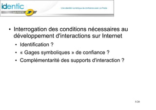 5/20
●
Interrogation des conditions nécessaires au
développement d'interactions sur Internet
●
Identification ?
●
« Gages symboliques » de confiance ?
●
Complémentarité des supports d'interaction ?
 