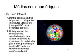 6/20
Médias socionumériques
●
Services Internet :
1.Dont le contenu est très
largement produit par les
internautes utilisateurs
(principe UGC : user
generated content),
2.Qui regroupent des
configurations
sociotechniques très
variées en termes de
dynamique de participation
(par intérêt, par amitié) et
de visibilité (nature et
finalité des données
publiées en ligne).
 