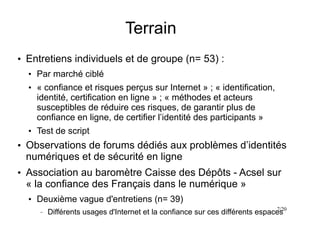 7/20
Terrain
●
Entretiens individuels et de groupe (n= 53) :
●
Par marché ciblé
●
« confiance et risques perçus sur Internet » ; « identification,
identité, certification en ligne » ; « méthodes et acteurs
susceptibles de réduire ces risques, de garantir plus de
confiance en ligne, de certifier l’identité des participants »
●
Test de script
●
Observations de forums dédiés aux problèmes d’identités
numériques et de sécurité en ligne
●
Association au baromètre Caisse des Dépôts - Acsel sur
« la confiance des Français dans le numérique »
●
Deuxième vague d'entretiens (n= 39)
– Différents usages d'Internet et la confiance sur ces différents espaces
 