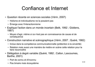8/20
Confiance et Internet
●
Question récente en sciences sociales (Vérin, 2007)
●
Holisme et individualisme ne la posaient pas
●
Émerge avec l'interactionnisme
●
Explique l'action dans un monde incertain (Belk, 1992 ; Giddens,
1987)
●
Moyen d'agir, même si ce n'est pas en connaissance de cause et de
conséquence
●
Construction narrative et scénographique (Vérin, 2007 ; Quéré, 1982)
●
Inclue dans la compétence communicationnelle (prétention à la sincérité)
●
Relation mais aussi une manière de mettre en scène cette relation pour la
faire reconnaître
●
Délégation à degré variable (Quéré, 1982 ; Callon, Lascoumes,
Barthe, 2001)
●
Part de connu et d'inconnu
●
Pas binaire mais écosystème
 