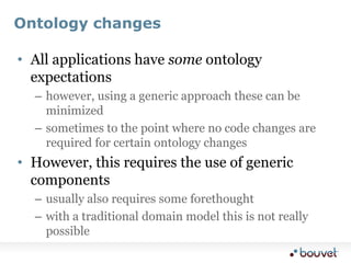 Ontology changes,[object Object],All applications have some ontology expectations,[object Object],however, using a generic approach these can be minimized,[object Object],sometimes to the point where no code changes are required for certain ontology changes,[object Object],However, this requires the use of generic components,[object Object],usually also requires some forethought,[object Object],with a traditional domain model this is not really possible,[object Object]