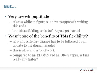 But...,[object Object],Very low whipuptitude,[object Object],takes a while to figure out how to approach writing this code,[object Object],lots of scaffolding to do before you get started,[object Object],Wasn’t one of the benefits of TMs flexibility?,[object Object],now any ontology change has to be followed by an update to the domain model,[object Object],this is slow and a lot of work,[object Object],compared to an RDBMS and an OR-mapper, is this really any faster?,[object Object]