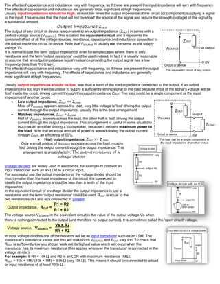 The effects of capacitance and inductance vary with frequency, so if these are present the input impedance will vary with frequency.
The effects of capacitance and inductance are generally most significant at high frequencies.
Usually input impedances should be high, at least ten times the output impedance of the circuit (or component) supplying a signal
to the input. This ensures that the input will not 'overload' the source of the signal and reduce the strength (voltage) of the signal by
a substantial amount.
                                   Output Impedance ZOUT
The output of any circuit or device is equivalent to an output impedance (Z OUT) in series with a
perfect voltage source (VSOURCE). This is called the equivalent circuit and it repesents the
combined effect of all the voltage sources, resistance, capacitance and inductance connected to
the output inside the circuit or device. Note that VSOURCE is usually not the same as the supply
voltage Vs.
It is normal to use the term 'output impedance' even for simple cases where there is only
resistance and the term 'output resistance' could be used instead. In fact it is usually reasonable
to assume that an output impedance is just resistance providing the output signal has a low
frequency (less than 1kHz say).
The effects of capacitance and inductance vary with frequency, so if these are present the output            The equivalent circuit of any output
impedance will vary with frequency. The effects of capacitance and inductance are generally
most significant at high frequencies.

Usually output impedances should be low, less than a tenth of the load impedance connected to the output. If an output
impedance is too high it will be unable to supply a sufficiently strong signal to the load because most of the signal's voltage will be
'lost' inside the circuit driving current through the output impedance ZOUT. The load could be a single component or the input
impedance of another circuit.
          Low output impedance, ZOUT << ZLOAD
          Most of VSOURCE appears across the load, very little voltage is 'lost' driving the output
          current through the output impedance. Usually this is the best arrangement.
          Matched impedances, ZOUT = ZLOAD
          Half of VSOURCE appears across the load, the other half is 'lost' driving the output
          current through the output impedance. This arrangement is useful in some situations
          (such as an amplifier driving a loudspeaker) because it delivers maximum power to
          the load. Note that an equal amount of power is wasted driving the output current
          through ZOUT, an efficiency of 50%.
                              High output impedance, ZOUT >> ZLOAD                                   The load can be a single component or
             Only a small portion of VSOURCE appears across the load, most is                         the input impedance of another circuit
           'lost' driving the output current through the output impedance. This
              arrangement is unsatisfactory. The output resistance of a
                                   voltage divider

Voltage dividers are widely used in electronics, for example to connect an
input transducer such as an LDR to a circuit input.
For successful use the output impedance of the voltage divider should be
much smaller than the input impedance of the circuit it is connected to.
Ideally the output impedance should be less than a tenth of the input
impedance.
In the equivalent circuit of a voltage divider the output impedance is just a
resistance and the term 'output resistance' could be used. ROUT is equal to the
two resistances (R1 and R2) connected in parallel:
                                 R1 × R2
 Output impedance, ROUT =
                                 R1 + R2
The voltage source VSOURCE in the equivalent circuit is the value of the output voltage Vo when
there is nothing connected to the output (and therefore no output current). It is sometimes called the 'open circuit' voltage.
                                  Vs × R2
 Voltage source, VSOURCE =
                                  R1 + R2
In most voltage dividers one of the resistors will be an input transducer such as an LDR. The
transducer's resistance varies and this will make both VSOURCE and ROUT vary too. To check that
ROUT is sufficiently low you should work out its highest value which will occur when the
transducer has its maximum resistance (this applies wherever the transducer is connected in the
voltage divider).
For example: If R1 = 10k and R2 is an LDR with maximum resistance 1M ,
ROUT = 10k × 1M / (10k + 1M) = 9.9k (say 10k ). This means it should be connected to a load
or input resistance of at least 100k .
 