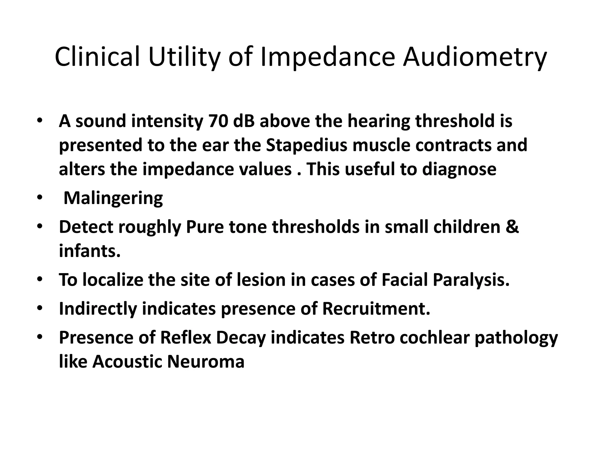 Clinical Utility of Impedance Audiometry
• A sound intensity 70 dB above the hearing threshold is
presented to the ear the Stapedius muscle contracts and
alters the impedance values . This useful to diagnose
• Malingering
• Detect roughly Pure tone thresholds in small children &
infants.
• To localize the site of lesion in cases of Facial Paralysis.
• Indirectly indicates presence of Recruitment.
• Presence of Reflex Decay indicates Retro cochlear pathology
like Acoustic Neuroma
 