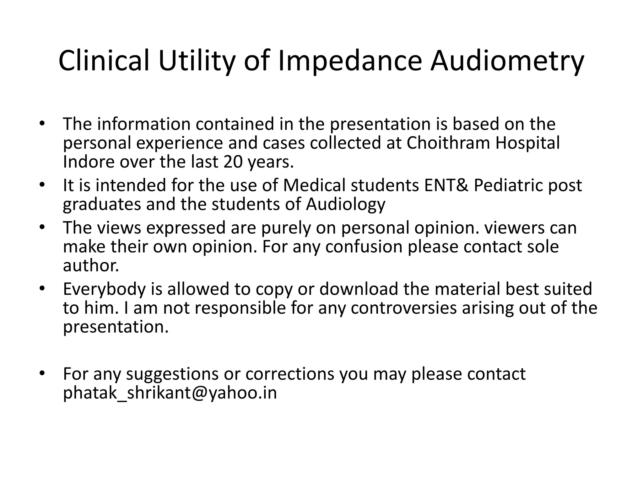 Clinical Utility of Impedance Audiometry
• The information contained in the presentation is based on the
personal experience and cases collected at Choithram Hospital
Indore over the last 20 years.
• It is intended for the use of Medical students ENT& Pediatric post
graduates and the students of Audiology
• The views expressed are purely on personal opinion. viewers can
make their own opinion. For any confusion please contact sole
author.
• Everybody is allowed to copy or download the material best suited
to him. I am not responsible for any controversies arising out of the
presentation.
• For any suggestions or corrections you may please contact
phatak_shrikant@yahoo.in
 