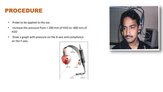 PROCEDURE
• Probe to be applied to the ear.
• Increase the pressure from + 200 mm of H2O to -600 mm of
H2O
• Draw a graph with pressure on the X-axis and compliance
on the Y-axis.
 