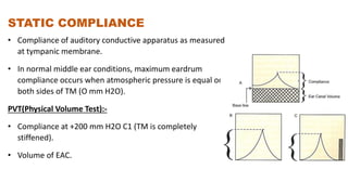 STATIC COMPLIANCE
• Compliance of auditory conductive apparatus as measured
at tympanic membrane.
• In normal middle ear conditions, maximum eardrum
compliance occurs when atmospheric pressure is equal on
both sides of TM (O mm H2O).
PVT(Physical Volume Test):-
• Compliance at +200 mm H2O C1 (TM is completely
stiffened).
• Volume of EAC.
 
