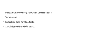 • Impedance audiometry comprises of three tests:-
1. Tympanometry
2. Eustachian tube function tests
3. Acoustic/stapedial reflex tests.
 