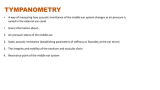TYMPANOMETRY
• A way of measuring how acoustic immittance of the middle ear system changes as air pressure is
varied in the external ear canal.
• Gives information about:-
1. Air pressure status of the middle ear
2. Static acoustic immitance (establishing parameters of stiffness or flaccidity at the ear drum)
3. The integrity and mobility of the eardrum and ossicular chain
4. Resonance point of the middle ear system
 