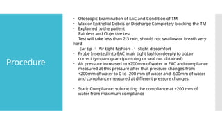 Procedure
• Otoscopic Examination of EAC and Condition of TM
• Wax or Epithelial Debris or Discharge Completely blocking the TM
• Explained to the patient
Painless and Objective test
Test will take less than 2-3 min, should not swallow or breath very
hard
Ear tip- Air tight fashion-- slight discomfort
• Probe Inserted into EAC in air tight fashion deeply to obtain
correct tympanogram (pumping or seal not obtained)
• Air pressure increased to +200mm of water in EAC and compliance
measured at this pressure after that pressure changes from
+200mm of water to 0 to -200 mm of water and -600mm of water
and compliance measured at different pressure changes.
• Static Compliance: subtracting the compliance at +200 mm of
water from maximum compliance
 