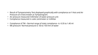 • Result of Tympanometry Test displayed graphically with compliance on Y-Axis and Air
Pressure on X-Axis known as Tympanogram.
• Air pressure measured millimeter of water pressure unit
• Compliance measured in cubic centimeter or milliliter
• Compliance of TM – Normal range of static compliance –is -0.35 to 1.40 ml
• ME pressure- Normal pressure is -50 to +50 mm of water
 