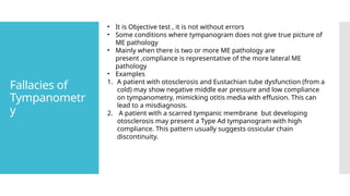 Fallacies of
Tympanometr
y
• It is Objective test , it is not without errors
• Some conditions where tympanogram does not give true picture of
ME pathology
• Mainly when there is two or more ME pathology are
present ,compliance is representative of the more lateral ME
pathology
• Examples
1. A patient with otosclerosis and Eustachian tube dysfunction (from a
cold) may show negative middle ear pressure and low compliance
on tympanometry, mimicking otitis media with effusion. This can
lead to a misdiagnosis.
2. A patient with a scarred tympanic membrane but developing
otosclerosis may present a Type Ad tympanogram with high
compliance. This pattern usually suggests ossicular chain
discontinuity.
 
