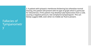 Fallacies of
Tympanometr
y
3. A patient with tympanic membrane thickening but otherwise normal
hearing, this patient will present with As type of graph which is particular
for Otosclerosis. If this patient may develop tubal dysfunction from a cold,
causing a negative pressure, low compliance tympanogram. This can
falsely suggest OME, even when no middle ear fluid is present.
 
