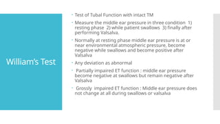 William’s Test
 Test of Tubal Function with intact TM
 Measure the middle ear pressure in three condition 1)
resting phase 2) while patient swallows 3) finally after
performing Valsalva.
 Normally at resting phase middle ear pressure is at or
near environmental atmospheric pressure, become
negative while swallows and become positive after
Valsalva
 Any deviation as abnormal
 Partially impaired ET function : middle ear pressure
become negative at swallows but remain negative after
Valsalva
 Grossly impaired ET function : Middle ear pressure does
not change at all during swallows or valsalva
 