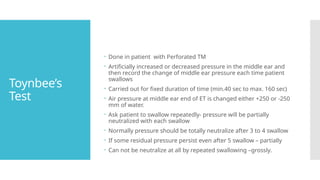 Toynbee’s
Test
 Done in patient with Perforated TM
 Artificially increased or decreased pressure in the middle ear and
then record the change of middle ear pressure each time patient
swallows
 Carried out for fixed duration of time (min.40 sec to max. 160 sec)
 Air pressure at middle ear end of ET is changed either +250 or -250
mm of water.
 Ask patient to swallow repeatedly- pressure will be partially
neutralized with each swallow
 Normally pressure should be totally neutralize after 3 to 4 swallow
 If some residual pressure persist even after 5 swallow – partially
 Can not be neutralize at all by repeated swallowing –grossly.
 