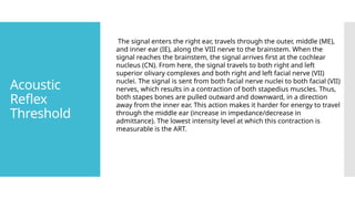 Acoustic
Reflex
Threshold
The signal enters the right ear, travels through the outer, middle (ME),
and inner ear (IE), along the VIII nerve to the brainstem. When the
signal reaches the brainstem, the signal arrives first at the cochlear
nucleus (CN). From here, the signal travels to both right and left
superior olivary complexes and both right and left facial nerve (VII)
nuclei. The signal is sent from both facial nerve nuclei to both facial (VII)
nerves, which results in a contraction of both stapedius muscles. Thus,
both stapes bones are pulled outward and downward, in a direction
away from the inner ear. This action makes it harder for energy to travel
through the middle ear (increase in impedance/decrease in
admittance). The lowest intensity level at which this contraction is
measurable is the ART.
 