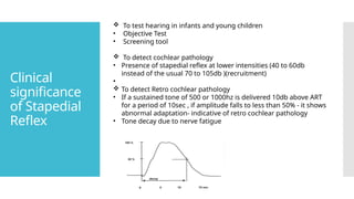 Clinical
significance
of Stapedial
Reflex
 To test hearing in infants and young children
• Objective Test
• Screening tool
 To detect cochlear pathology
• Presence of stapedial reflex at lower intensities (40 to 60db
instead of the usual 70 to 105db )(recruitment)
•
 To detect Retro cochlear pathology
• If a sustained tone of 500 or 1000hz is delivered 10db above ART
for a period of 10sec , if amplitude falls to less than 50% - it shows
abnormal adaptation- indicative of retro cochlear pathology
• Tone decay due to nerve fatigue
 