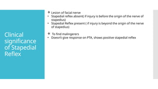 Clinical
significance
of Stapedial
Reflex
 Lesion of facial nerve
• Stapedial reflex absent( if injury is before the origin of the nerve of
stapedius)
• Stapedial Reflex present ( if injury is beyond the origin of the nerve
of stapedius)
 To find malingerers
• Doesn’t give response on PTA, shows positive stapedial reflex
 