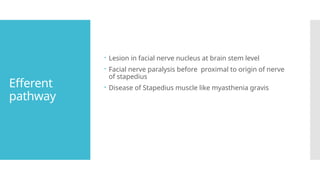 Efferent
pathway
 Lesion in facial nerve nucleus at brain stem level
 Facial nerve paralysis before proximal to origin of nerve
of stapedius
 Disease of Stapedius muscle like myasthenia gravis
 