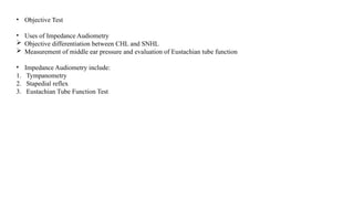 • Objective Test
• Uses of Impedance Audiometry
 Objective differentiation between CHL and SNHL
 Measurement of middle ear pressure and evaluation of Eustachian tube function
• Impedance Audiometry include:
1. Tympanometry
2. Stapedial reflex
3. Eustachian Tube Function Test
 