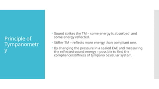 Principle of
Tympanometr
y
 Sound strikes the TM – some energy is absorbed and
some energy reflected.
 Stiffer TM – reflects more energy than compliant one.
 By changing the pressure in a sealed EAC and measuring
the reflected sound energy – possible to find the
compliance/stiffness of tympano ossicular system.
 